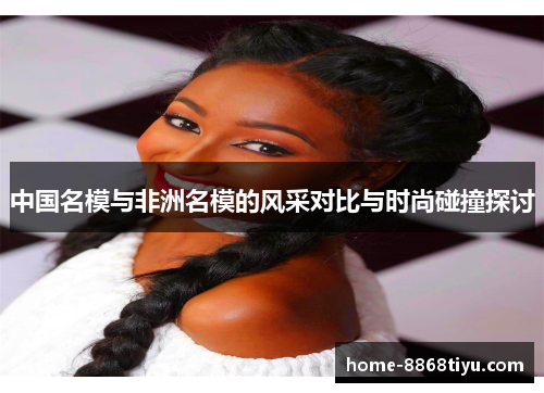 中国名模与非洲名模的风采对比与时尚碰撞探讨
